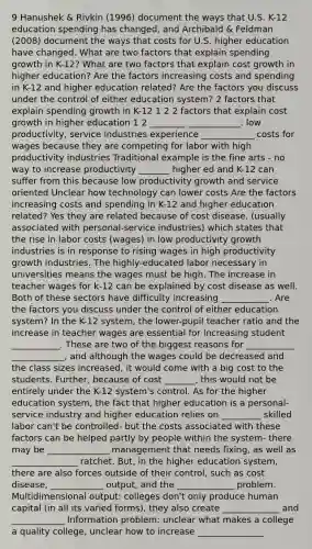 9 Hanushek & Rivkin (1996) document the ways that U.S. K-12 education spending has changed, and Archibald & Feldman (2008) document the ways that costs for U.S. higher education have changed. What are two factors that explain spending growth in K-12? What are two factors that explain cost growth in higher education? Are the factors increasing costs and spending in K-12 and higher education related? Are the factors you discuss under the control of either education system? 2 factors that explain spending growth in K-12 1 2 2 factors that explain cost growth in higher education 1 2 ________ ____________: low productivity, service industries experience ____________ costs for wages because they are competing for labor with high productivity industries Traditional example is the fine arts - no way to increase productivity _______ higher ed and K-12 can suffer from this because low productivity growth and service oriented Unclear how technology can lower costs Are the factors increasing costs and spending in K-12 and higher education related? Yes they are related because of cost disease, (usually associated with personal-service industries) which states that the rise in labor costs (wages) in low productivity growth industries is in response to rising wages in high productivity growth industries. The highly-educated labor necessary in universities means the wages must be high. The increase in teacher wages for k-12 can be explained by cost disease as well. Both of these sectors have difficulty increasing ___________. Are the factors you discuss under the control of either education system? In the K-12 system, the lower-pupil teacher ratio and the increase in teacher wages are essential for increasing student ___________. These are two of the biggest reasons for ___________ ____________, and although the wages could be decreased and the class sizes increased, it would come with a big cost to the students. Further, because of cost _______, this would not be entirely under the K-12 system's control. As for the higher education system, the fact that higher education is a personal-service industry and higher education relies on _________ skilled labor can't be controlled- but the costs associated with these factors can be helped partly by people within the system- there may be ______________ management that needs fixing, as well as _______________ ratchet. But, in the higher education system, there are also forces outside of their control, such as cost disease, ____________ output, and the _____________ problem. Multidimensional output: colleges don't only produce human capital (in all its varied forms), they also create _____________ and ____________ Information problem: unclear what makes a college a quality college, unclear how to increase _______________