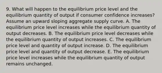 9. What will happen to the equilibrium price level and the equilibrium quantity of output if consumer confidence increases? Assume an upward sloping aggregate supply curve. A. The equilibrium price level increases while the equilibrium quantity of output decreases. B. The equilibrium price level decreases while the equilibrium quantity of output increases. C. The equilibrium price level and quantity of output increase. D. The equilibrium price level and quantity of output decrease. E. The equilibrium price level increases while the equilibrium quantity of output remains unchanged.