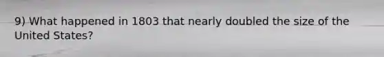 9) What happened in 1803 that nearly doubled the size of the United States?