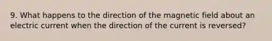 9. What happens to the direction of the magnetic field about an electric current when the direction of the current is reversed?