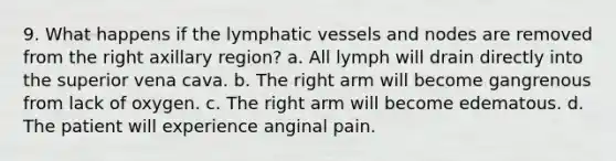 9. What happens if the lymphatic vessels and nodes are removed from the right axillary region? a. All lymph will drain directly into the superior vena cava. b. The right arm will become gangrenous from lack of oxygen. c. The right arm will become edematous. d. The patient will experience anginal pain.