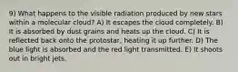 9) What happens to the visible radiation produced by new stars within a molecular cloud? A) It escapes the cloud completely. B) It is absorbed by dust grains and heats up the cloud. C) It is reflected back onto the protostar, heating it up further. D) The blue light is absorbed and the red light transmitted. E) It shoots out in bright jets.