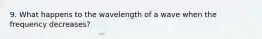 9. What happens to the wavelength of a wave when the frequency decreases?