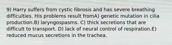 9) Harry suffers from cystic fibrosis and has severe breathing difficulties. His problems result fromA) genetic mutation in cilia production.B) laryngospasms. C) thick secretions that are difficult to transport. D) lack of neural control of respiration.E) reduced mucus secretions in the trachea.