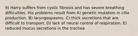 9) Harry suffers from cystic fibrosis and has severe breathing difficulties. His problems result from A) genetic mutation in cilia production. B) laryngospasms. C) thick secretions that are difficult to transport. D) lack of neural <a href='https://www.questionai.com/knowledge/kJCR66QNoU-control-of-respiration' class='anchor-knowledge'>control of respiration</a>. E) reduced mucus secretions in the trachea