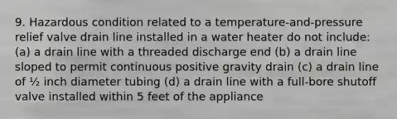 9. Hazardous condition related to a temperature-and-pressure relief valve drain line installed in a water heater do not include: (a) a drain line with a threaded discharge end (b) a drain line sloped to permit continuous positive gravity drain (c) a drain line of ½ inch diameter tubing (d) a drain line with a full-bore shutoff valve installed within 5 feet of the appliance