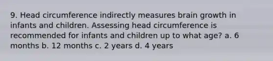 9. Head circumference indirectly measures brain growth in infants and children. Assessing head circumference is recommended for infants and children up to what age? a. 6 months b. 12 months c. 2 years d. 4 years