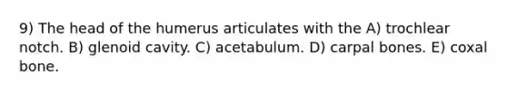 9) The head of the humerus articulates with the A) trochlear notch. B) glenoid cavity. C) acetabulum. D) carpal bones. E) coxal bone.