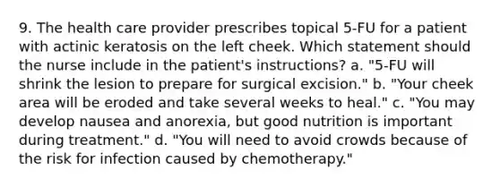 9. The health care provider prescribes topical 5-FU for a patient with actinic keratosis on the left cheek. Which statement should the nurse include in the patient's instructions? a. "5-FU will shrink the lesion to prepare for surgical excision." b. "Your cheek area will be eroded and take several weeks to heal." c. "You may develop nausea and anorexia, but good nutrition is important during treatment." d. "You will need to avoid crowds because of the risk for infection caused by chemotherapy."