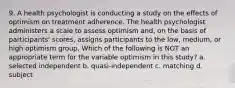 9. A health psychologist is conducting a study on the effects of optimism on treatment adherence. The health psychologist administers a scale to assess optimism and, on the basis of participants' scores, assigns participants to the low, medium, or high optimism group. Which of the following is NOT an appropriate term for the variable optimism in this study? a. selected independent b. quasi-independent c. matching d. subject