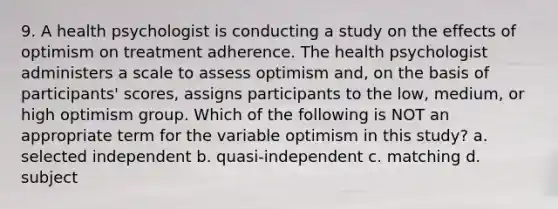 9. A health psychologist is conducting a study on the effects of optimism on treatment adherence. The health psychologist administers a scale to assess optimism and, on the basis of participants' scores, assigns participants to the low, medium, or high optimism group. Which of the following is NOT an appropriate term for the variable optimism in this study? a. selected independent b. quasi-independent c. matching d. subject