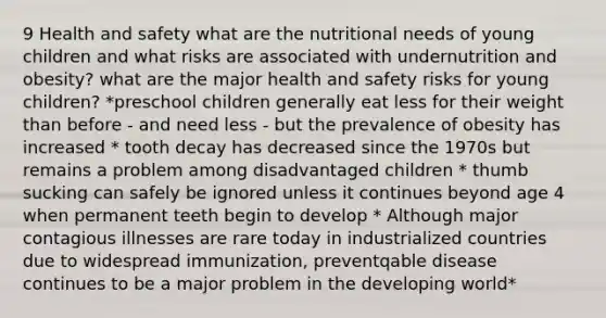 9 Health and safety what are the nutritional needs of young children and what risks are associated with undernutrition and obesity? what are the major health and safety risks for young children? *preschool children generally eat less for their weight than before - and need less - but the prevalence of obesity has increased * tooth decay has decreased since the 1970s but remains a problem among disadvantaged children * thumb sucking can safely be ignored unless it continues beyond age 4 when permanent teeth begin to develop * Although major contagious illnesses are rare today in industrialized countries due to widespread immunization, preventqable disease continues to be a major problem in the developing world*