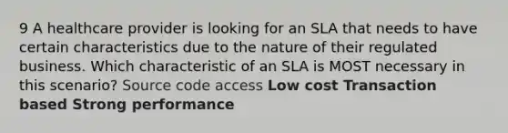 9 A healthcare provider is looking for an SLA that needs to have certain characteristics due to the nature of their regulated business. Which characteristic of an SLA is MOST necessary in this scenario? Source code access Low cost Transaction based Strong performance