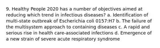 9. Healthy People 2020 has a number of objectives aimed at reducing which trend in infectious diseases? a. Identification of multi-state outbreak of Escherichia coli 0157:H7 b. The failure of the multisystem approach to containing diseases c. A rapid and serious rise in health care-associated infections d. Emergence of a new strain of severe acute respiratory syndrome