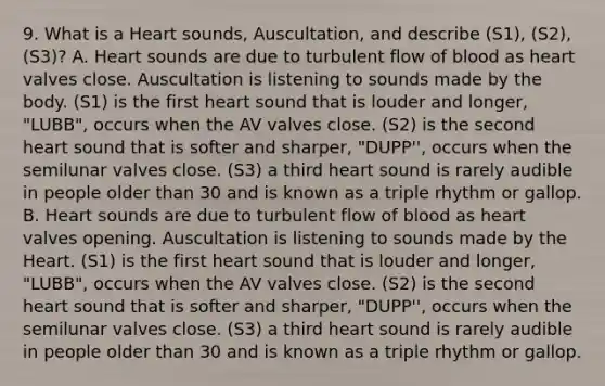 9. What is a Heart sounds, Auscultation, and describe (S1), (S2), (S3)? A. Heart sounds are due to turbulent flow of blood as heart valves close. Auscultation is listening to sounds made by the body. (S1) is the first heart sound that is louder and longer, "LUBB", occurs when the AV valves close. (S2) is the second heart sound that is softer and sharper, "DUPP'', occurs when the semilunar valves close. (S3) a third heart sound is rarely audible in people older than 30 and is known as a triple rhythm or gallop. B. Heart sounds are due to turbulent flow of blood as heart valves opening. Auscultation is listening to sounds made by the Heart. (S1) is the first heart sound that is louder and longer, "LUBB", occurs when the AV valves close. (S2) is the second heart sound that is softer and sharper, "DUPP'', occurs when the semilunar valves close. (S3) a third heart sound is rarely audible in people older than 30 and is known as a triple rhythm or gallop.