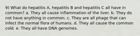 9) What do hepatitis A, hepatitis B and hepatitis C all have in common? a. They all cause inflammation of the liver. b. They do not have anything in common. c. They are all phage that can infect the normal flora of humans. d. They all cause the common cold. e. They all have DNA genomes.