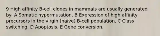 9 High affinity B-cell clones in mammals are usually generated by: A Somatic hypermutation. B Expression of high affinity precursors in the virgin (naive) B-cell population. C Class switching. D Apoptosis. E Gene conversion.