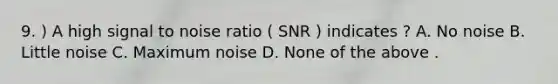 9. ) A high signal to noise ratio ( SNR ) indicates ? A. No noise B. Little noise C. Maximum noise D. None of the above .