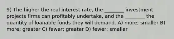 9) The higher the real interest rate, the ________ investment projects firms can profitably undertake, and the ________ the quantity of loanable funds they will demand. A) more; smaller B) more; greater C) fewer; greater D) fewer; smaller