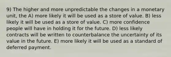 9) The higher and more unpredictable the changes in a monetary unit, the A) more likely it will be used as a store of value. B) less likely it will be used as a store of value. C) more confidence people will have in holding it for the future. D) less likely contracts will be written to counterbalance the uncertainty of its value in the future. E) more likely it will be used as a standard of deferred payment.