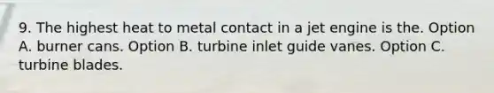 9. The highest heat to metal contact in a jet engine is the. Option A. burner cans. Option B. turbine inlet guide vanes. Option C. turbine blades.