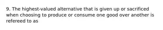 9. The highest-valued alternative that is given up or sacrificed when choosing to produce or consume one good over another is refereed to as