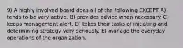 9) A highly involved board does all of the following EXCEPT A) tends to be very active. B) provides advice when necessary. C) keeps management alert. D) takes their tasks of initiating and determining strategy very seriously. E) manage the everyday operations of the organization.