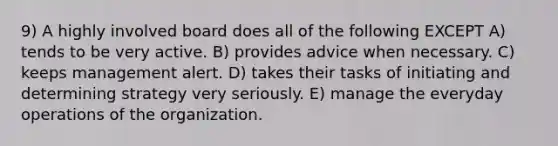 9) A highly involved board does all of the following EXCEPT A) tends to be very active. B) provides advice when necessary. C) keeps management alert. D) takes their tasks of initiating and determining strategy very seriously. E) manage the everyday operations of the organization.