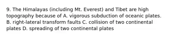 9. The Himalayas (including Mt. Everest) and Tibet are high topography because of A. vigorous subduction of oceanic plates. B. right-lateral transform faults C. collision of two continental plates D. spreading of two continental plates