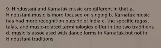 9. Hindustani and Karnatak music are different in that a. Hindustani music is more focused on singing b. Karnatak music has had more recognition outside of India c. the specific ragas, talas, and music-related terminologies differ in the two traditions d. music is associated with dance forms in Karnatak but not in Hindustani traditions