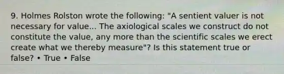 9. Holmes Rolston wrote the following: "A sentient valuer is not necessary for value... The axiological scales we construct do not constitute the value, any more than the scientific scales we erect create what we thereby measure"? Is this statement true or false? • True • False