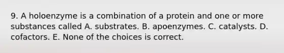 9. A holoenzyme is a combination of a protein and one or more substances called A. substrates. B. apoenzymes. C. catalysts. D. cofactors. E. None of the choices is correct.