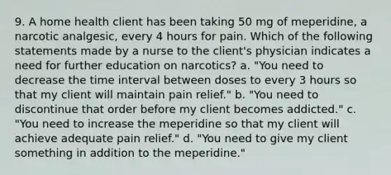 9. A home health client has been taking 50 mg of meperidine, a narcotic analgesic, every 4 hours for pain. Which of the following statements made by a nurse to the client's physician indicates a need for further education on narcotics? a. "You need to decrease the time interval between doses to every 3 hours so that my client will maintain pain relief." b. "You need to discontinue that order before my client becomes addicted." c. "You need to increase the meperidine so that my client will achieve adequate pain relief." d. "You need to give my client something in addition to the meperidine."