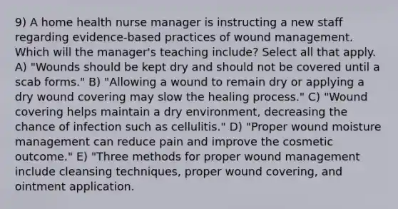 9) A home health nurse manager is instructing a new staff regarding evidence-based practices of wound management. Which will the manager's teaching include? Select all that apply. A) "Wounds should be kept dry and should not be covered until a scab forms." B) "Allowing a wound to remain dry or applying a dry wound covering may slow the healing process." C) "Wound covering helps maintain a dry environment, decreasing the chance of infection such as cellulitis." D) "Proper wound moisture management can reduce pain and improve the cosmetic outcome." E) "Three methods for proper wound management include cleansing techniques, proper wound covering, and ointment application.