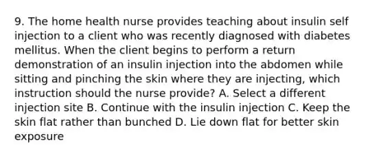 9. The home health nurse provides teaching about insulin self injection to a client who was recently diagnosed with diabetes mellitus. When the client begins to perform a return demonstration of an insulin injection into the abdomen while sitting and pinching the skin where they are injecting, which instruction should the nurse provide? A. Select a different injection site B. Continue with the insulin injection C. Keep the skin flat rather than bunched D. Lie down flat for better skin exposure