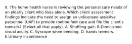 9. The home health nurse is reviewing the personal care needs of an elderly client who lives alone. Which client assessment findings indicate the need to assign an unlicensed assistive personnel (UAP) to provide routine foot care and file the client's toenails? (Select all that apply). A. Shuffling gait. B.Diminished visual acuity. C. Syncope when bending. D. hands tremors. E.Urinary incontinence