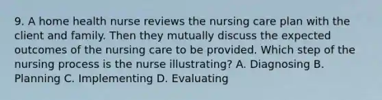 9. A home health nurse reviews the nursing care plan with the client and family. Then they mutually discuss the expected outcomes of the nursing care to be provided. Which step of the nursing process is the nurse illustrating? A. Diagnosing B. Planning C. Implementing D. Evaluating