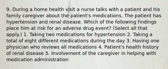 9. During a home health visit a nurse talks with a patient and his family caregiver about the patient's medications. The patient has hypertension and renal disease. Which of the following findings place him at risk for an adverse drug event? (Select all that apply.) 1. Taking two medications for hypertension 2. Taking a total of eight different medications during the day 3. Having one physician who reviews all medications 4. Patient's health history of renal disease 5. Involvement of the caregiver in helping with medication administration