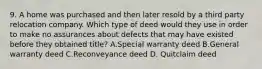 9. A home was purchased and then later resold by a third party relocation company. Which type of deed would they use in order to make no assurances about defects that may have existed before they obtained title? A.Special warranty deed B.General warranty deed C.Reconveyance deed D. Quitclaim deed