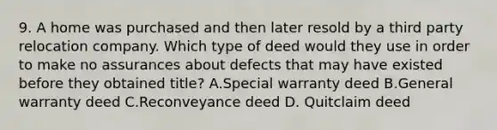 9. A home was purchased and then later resold by a third party relocation company. Which type of deed would they use in order to make no assurances about defects that may have existed before they obtained title? A.Special warranty deed B.General warranty deed C.Reconveyance deed D. Quitclaim deed