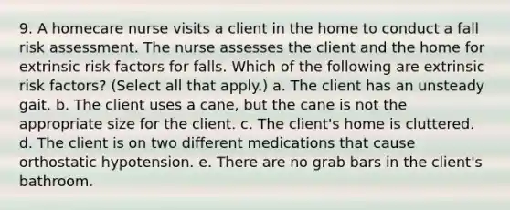 9. A homecare nurse visits a client in the home to conduct a fall risk assessment. The nurse assesses the client and the home for extrinsic risk factors for falls. Which of the following are extrinsic risk factors? (Select all that apply.) a. The client has an unsteady gait. b. The client uses a cane, but the cane is not the appropriate size for the client. c. The client's home is cluttered. d. The client is on two different medications that cause orthostatic hypotension. e. There are no grab bars in the client's bathroom.