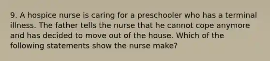 9. A hospice nurse is caring for a preschooler who has a terminal illness. The father tells the nurse that he cannot cope anymore and has decided to move out of the house. Which of the following statements show the nurse make?