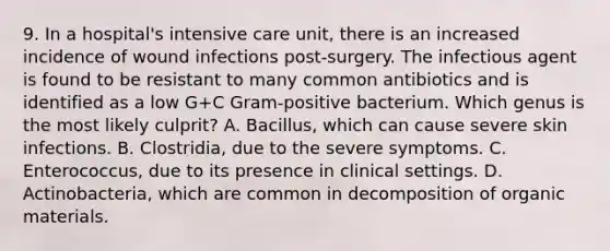 9. In a hospital's intensive care unit, there is an increased incidence of wound infections post-surgery. The infectious agent is found to be resistant to many common antibiotics and is identified as a low G+C Gram-positive bacterium. Which genus is the most likely culprit? A. Bacillus, which can cause severe skin infections. B. Clostridia, due to the severe symptoms. C. Enterococcus, due to its presence in clinical settings. D. Actinobacteria, which are common in decomposition of organic materials.