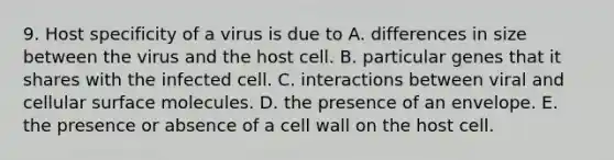 9. Host specificity of a virus is due to A. differences in size between the virus and the host cell. B. particular genes that it shares with the infected cell. C. interactions between viral and cellular surface molecules. D. the presence of an envelope. E. the presence or absence of a cell wall on the host cell.