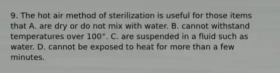 9. The hot air method of sterilization is useful for those items that A. are dry or do not mix with water. B. cannot withstand temperatures over 100°. C. are suspended in a fluid such as water. D. cannot be exposed to heat for <a href='https://www.questionai.com/knowledge/keWHlEPx42-more-than' class='anchor-knowledge'>more than</a> a few minutes.