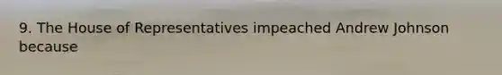 9. The House of Representatives impeached Andrew Johnson because