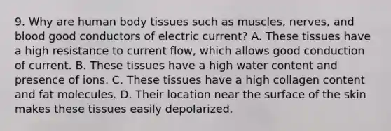 9. Why are human body tissues such as muscles, nerves, and blood good conductors of electric current? A. These tissues have a high resistance to current flow, which allows good conduction of current. B. These tissues have a high water content and presence of ions. C. These tissues have a high collagen content and fat molecules. D. Their location near the surface of the skin makes these tissues easily depolarized.