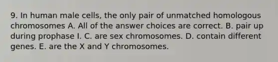 9. In human male cells, the only pair of unmatched homologous chromosomes A. All of the answer choices are correct. B. pair up during prophase I. C. are sex chromosomes. D. contain different genes. E. are the X and Y chromosomes.