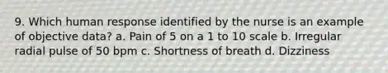 9. Which human response identified by the nurse is an example of objective data? a. Pain of 5 on a 1 to 10 scale b. Irregular radial pulse of 50 bpm c. Shortness of breath d. Dizziness