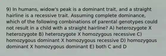 9) In humans, widow's peak is a dominant trait, and a straight hairline is a recessive trait. Assuming complete dominance, which of the following combinations of parental genotypes could not result in a child with a straight hairline? A) heterozygote X heterozygote B) heterozygote X homozygous recessive C) homozygous dominant X homozygous recessive D) homozygous dominant X homozygous dominant E) both C and D